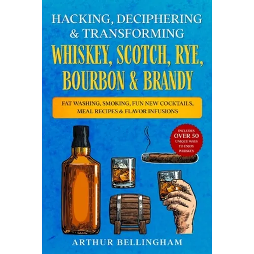 Hacking, Deciphering & Transforming Whiskey, Scotch, Rye, Bourbon & Brandy: Fat Washing, Smoking, Fun New Cocktails, Meal Recipes & Flavor Infusions -