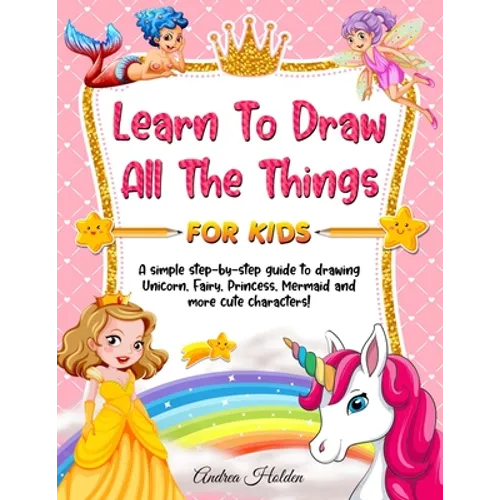 Learn to Draw All The Things For Kids: A Fun and Simple Step-by-Step Guide for Children to Learn How to Draw Unicorn, Fairy, Princess, Mermaid, and Mo