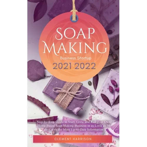 Soap Making Business Startup 2021-2022: Step-by-Step Guide to Start, Grow and Run your Own Home Based Soap Making Business in 30 days with the Most Up