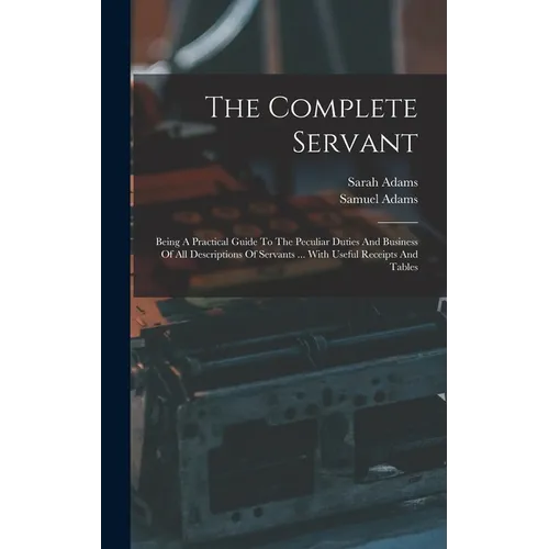 The Complete Servant: Being A Practical Guide To The Peculiar Duties And Business Of All Descriptions Of Servants ... With Useful Receipts And Tables