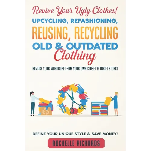 Revive Your Ugly Clothes! Upcycling, Refashioning, Reusing, Recycling Old & Outdated Clothing: Remake Your Wardrobe from Your Own Closet & Thrift Stor