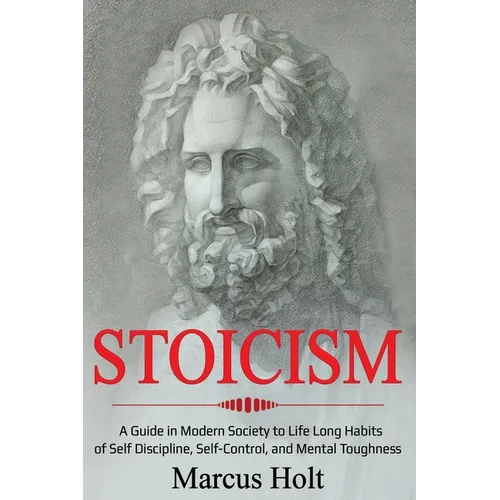 Stoicism: A Deeper Insight into Stoicism in Modern Society to Life Long Habits of Self Discipline, Self Control, and Mental Toughness