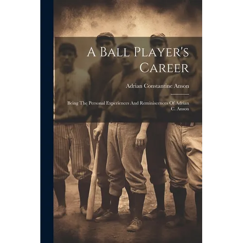 A Ball Player's Career: Being The Personal Experiences And Reminiscences Of Adrian C. Anson