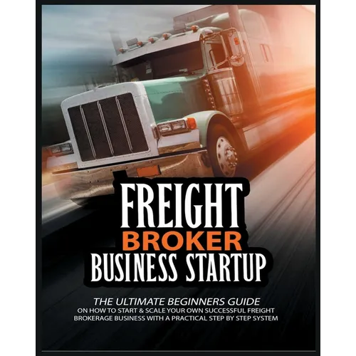 Freight Broker Business Startup: The Ultimate Beginners Guide on How to Start & Scale Your Own Succesful Freight Brokerage Business With a Practical S