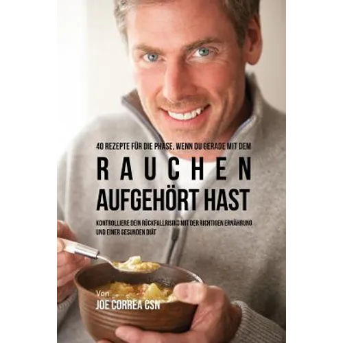 40 Rezepte für die Phase, wenn du gerade mit dem Rauchen aufgehört hast: Kontrolliere dein Rückfallrisiko mit der richtigen Ernährung und einer gesund