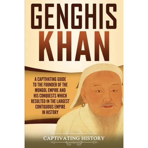 Genghis Khan: A Captivating Guide to the Founder of the Mongol Empire and His Conquests Which Resulted in the Largest Contiguous Empire in History