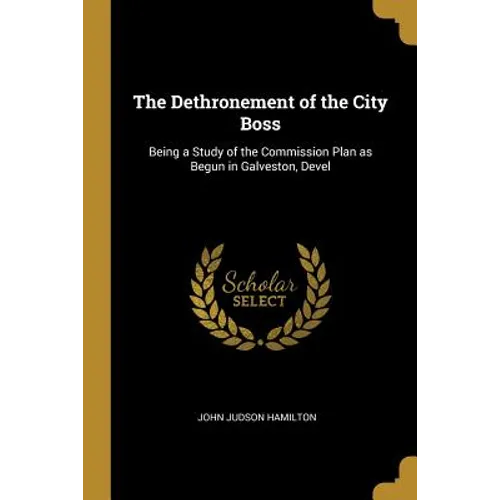 The Dethronement of the City Boss: Being a Study of the Commission Plan as Begun in Galveston, Devel