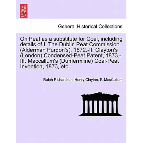 On Peat as a Substitute for Coal, Including Details of I. the Dublin Peat Commission (Alderman Purdon's), 1872.-II. Clayton's (London) Condensed-Peat