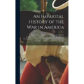 An Impartial History of the War in America: Between Great Britain and Her Colonies, From Its Commencement to the End of the Year 1779. Exhibiting a Ci