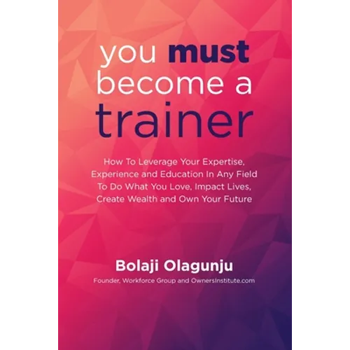 You Must Become A Trainer: How to leverage your expertise, experience and education in any field to do what you love, impact lives, create wealth