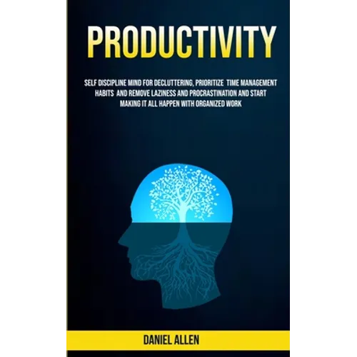 Productivity: Self Discipline Mind For Decluttering, Prioritize Time Management Habits And Remove Laziness And Procrastination And Start Making It All