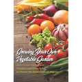 Growing Your Own Vegetable Garden: A Complete Guide On How To Plan And Maintain Your Organic Garden For Beginners: Start Your Home Gardening