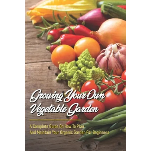 Growing Your Own Vegetable Garden: A Complete Guide On How To Plan And Maintain Your Organic Garden For Beginners: Start Your Home Gardening