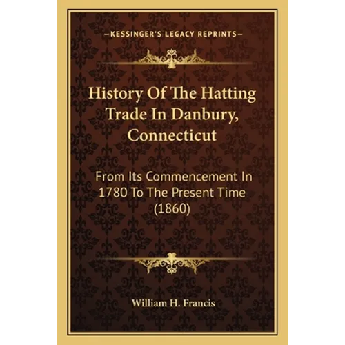 History Of The Hatting Trade In Danbury, Connecticut: From Its Commencement In 1780 To The Present Time (1860)