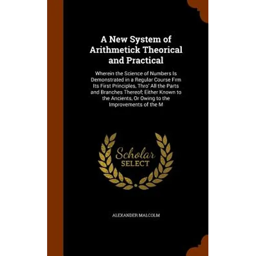 A New System of Arithmetick Theorical and Practical: Wherein the Science of Numbers Is Demonstrated in a Regular Course Frm Its First Principles, Thro