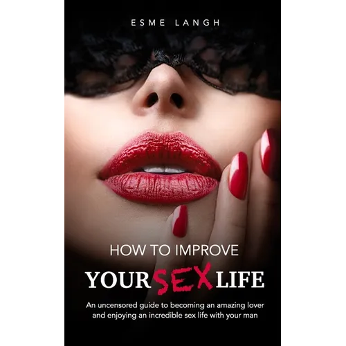 How to Improve Your Sex Life: An uncensored guide to becoming an amazing lover and enjoying an incredible sex life with your man