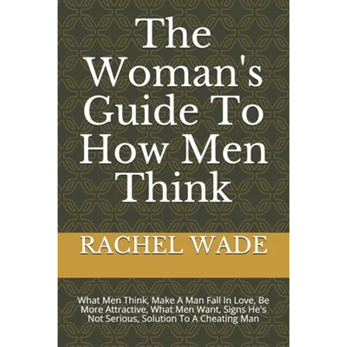 The Woman's Guide To How Men Think: What Men Think, Make A Man Fall In Love, Be More Attractive, What Men Want, Signs He's Not Serious, Solution To A