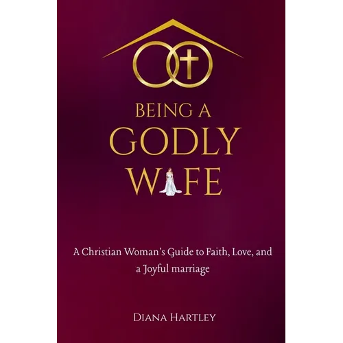 Being A Godly Wife: A Christian Woman's Guide to Faith, Love, and a Joyful Marriage