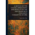 A Sketch of the Causes, Operations and Results of the San Francisco Vigilance Committee of 1856