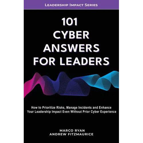 101 Cyber Answers For Leaders: How To Prioritize Risks, Manage Incidents And Enhance Your Leadership Impact Even Without Prior Cyber Experience