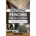 Mastering Fencing for Beginner: Pro Techniques, Strategies, And Training For Foil, Epee, And Sabre Enthusiasts - Boost Your Skill, Speed, And Precisio