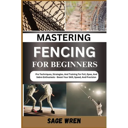 Mastering Fencing for Beginner: Pro Techniques, Strategies, And Training For Foil, Epee, And Sabre Enthusiasts - Boost Your Skill, Speed, And Precisio