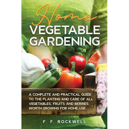 Home Vegetable Gardening: A Complete and Practical Guide to the Planting and Care of all Vegetables, Fruits and Berries Worth Growing for Home Use