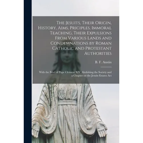 The Jesuits, Their Origin, History, Aims, Priciples, Immoral Teaching, Their Expulsions From Various Lands and Condemnations by Roman Catholic and Pro