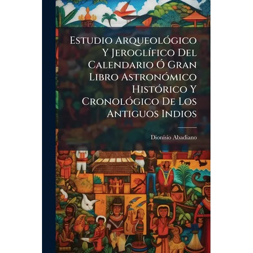 Estudio Arqueológico Y Jeroglífico Del Calendario Ó Gran Libro Astronómico Histórico Y Cronológico De Los Antiguos Indios