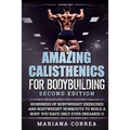 AMAZING CALISTHENICS For BODYBUILDING SECOND EDITION: HUNDREDS OF BODYWEIGHT EXERCISES AND BODYWEIGHT WORKOUTS TO BUILD a BODY YOU HAVE ONLY EVER DREA