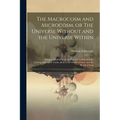 The Macrocosm and Microcosm, or The Universe Without and the Universe Within: Being an Unfolding of the Plan of Creation and the Correspondence of Tru