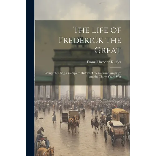 The Life of Frederick the Great: Comprehending a Complete History of the Silesian Campaign and the Thirty Years' War