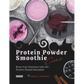 Protein Powder Smoothie Cookbook: Boost Your Nutrition with 150+ Protein-Packed Smoothies