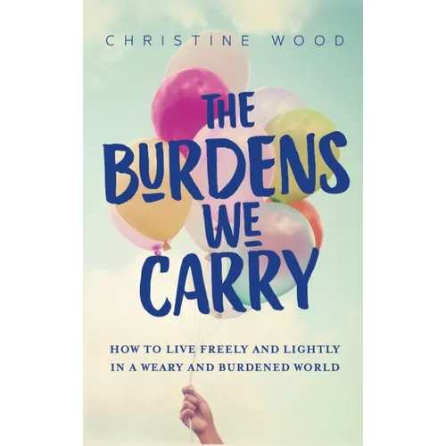 The Burdens We Carry: How to Live Freely and Lightly in a Weary and Burdened World