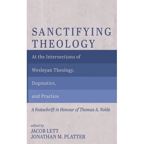 Sanctifying Theology: At the Intersections of Wesleyan Theology, Dogmatics, and Practice--A Festschrift in Honour of Thomas A. Noble