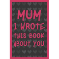 Mum I Wrote This Book About You: What You Love About Mum - Fill In The Blank With 50 Prompts - Perfect Gift For Mother's day, Mum's Birthday or Christ