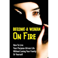 Become A Woman On Fire: How To Live Your Purpose-Driven Life Without Losing Your Family Or Yourself: The 4 Primary Laws Of Fire