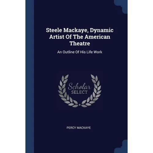 Steele Mackaye, Dynamic Artist Of The American Theatre: An Outline Of His Life Work