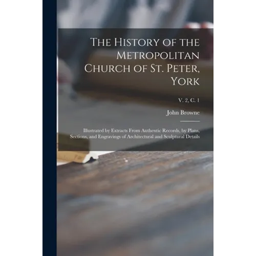 The History of the Metropolitan Church of St. Peter, York: Illustrated by Extracts From Authentic Records, by Plans, Sections, and Engravings of Archi