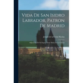 Vida De San Isidro Labrador, Patron De Madrid: Adjunta La De Su Esposa Santa Maria De La Cabeza