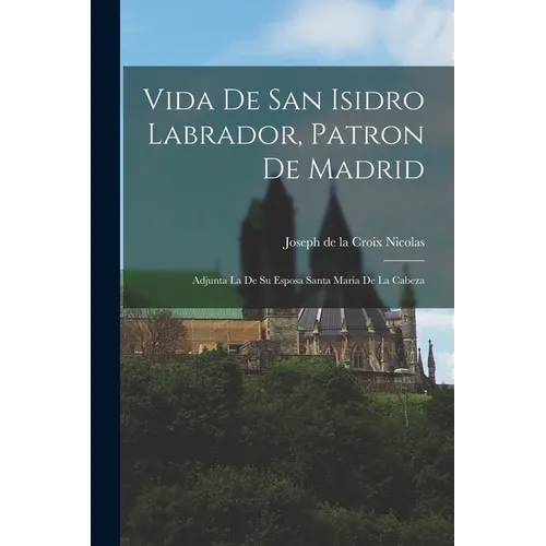 Vida De San Isidro Labrador, Patron De Madrid: Adjunta La De Su Esposa Santa Maria De La Cabeza