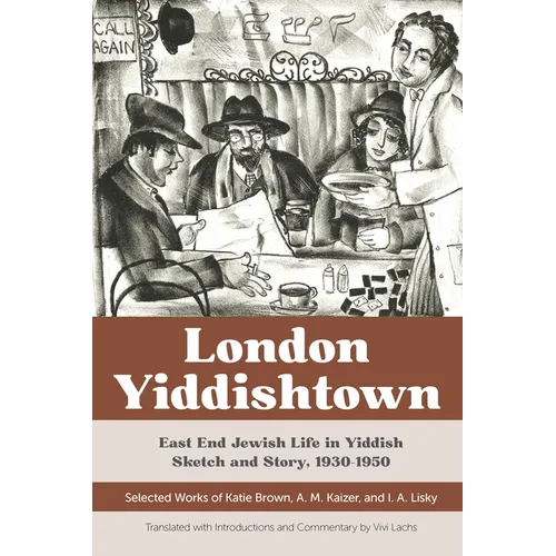 London Yiddishtown: East End Jewish Life in Yiddish Sketch and Story, 1930-1950: Selected Works of Katie Brown, A. M. Kaizer, and I. A. Lisky