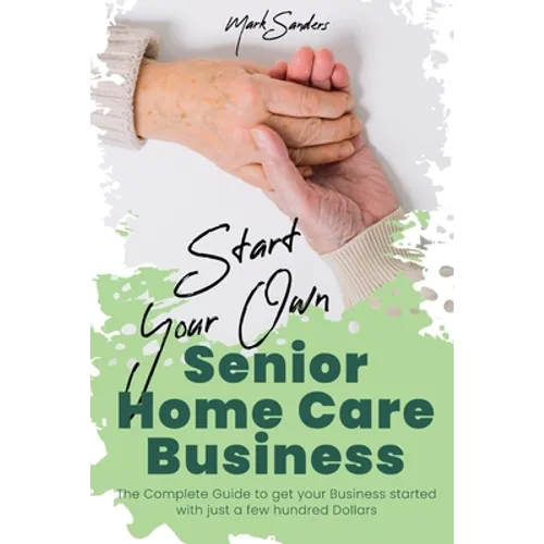 Start Your Own Senior Homecare Business: The Complete Guide to get Your Business Started with Just a Few Hundred Dollars