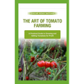 The Art of Tomato Farming: A Practical Guide to Growing and Selling Tomatoes for Profit