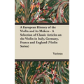 A European History of the Violin and Its Makers - A Selection of Classic Articles on the Violin in Italy, Germany, France and England (Violin Series