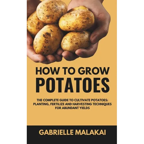 How To Grow Potatoes: The Complete Guide to Cultivate Potatoes: Planting, Fertilize and Harvesting Techniques for Abundant Yields