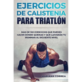 100 EJERCICIOS De CALISTENIA PARA TRIATLON: MAS De 100 EJERCICIOS QUE PUEDES HACER DONDE QUIERAS Y QUE LLEVARAN TU IRONMAN AL SIGUIENTE NIVEL