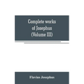 Complete works of Josephus. Antiquities of the Jews; The wars of the Jews against Apion, etc (Volume III)