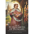 Life of St. Elizabeth of Hungary: The Royal Saint Who Gave Up Everything for Love and Faith