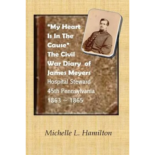 "My Heart Is In The Cause" ...: The Civil War Diaries of Private James A. Meyers, 45th PA Volunteers